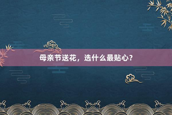 母亲节送花，选什么最贴心？